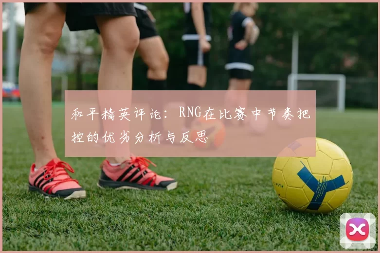 和平精英评论：RNG在比赛中节奏把控的优劣分析与反思