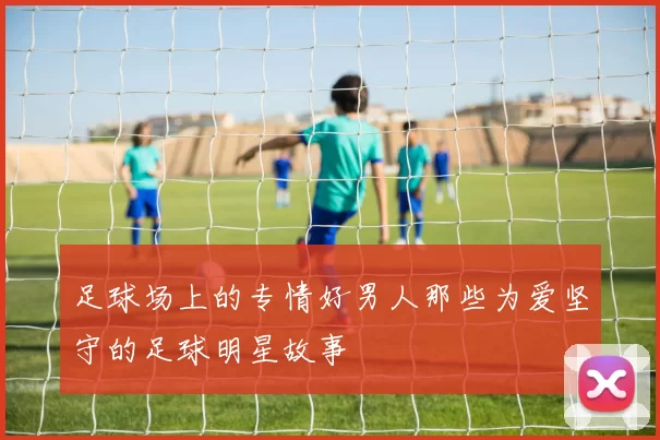 足球场上的专情好男人那些为爱坚守的足球明星故事