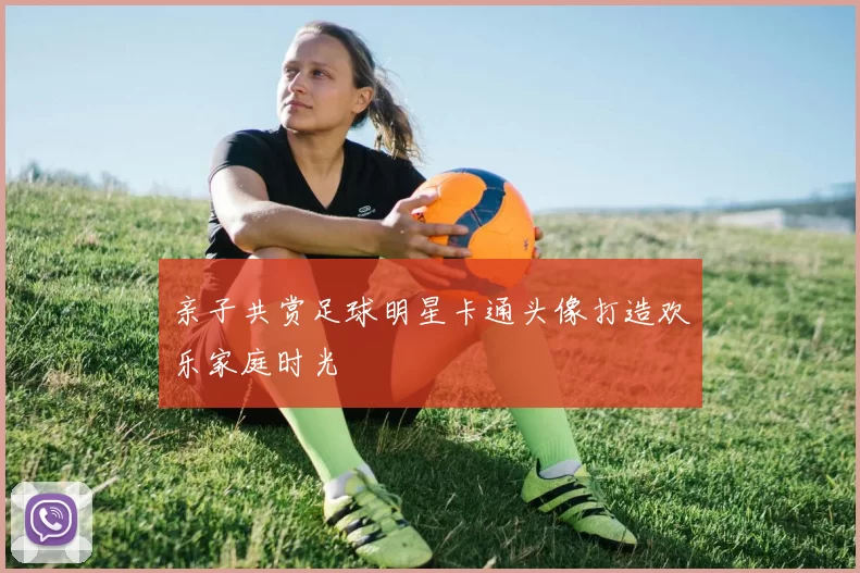 亲子共赏足球明星卡通头像打造欢乐家庭时光