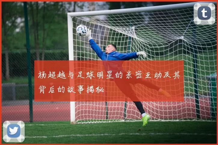 杨超越与足球明星的亲密互动及其背后的故事揭秘