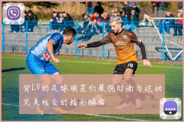 背LV的足球明星们展现时尚与运动完美结合的精彩瞬间