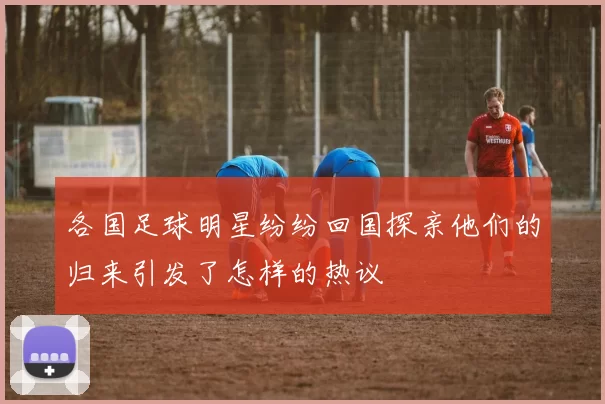 各国足球明星纷纷回国探亲他们的归来引发了怎样的热议