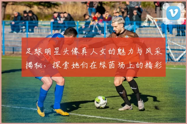 足球明星头像真人女的魅力与风采揭秘，探索她们在绿茵场上的精彩瞬间与生活故事