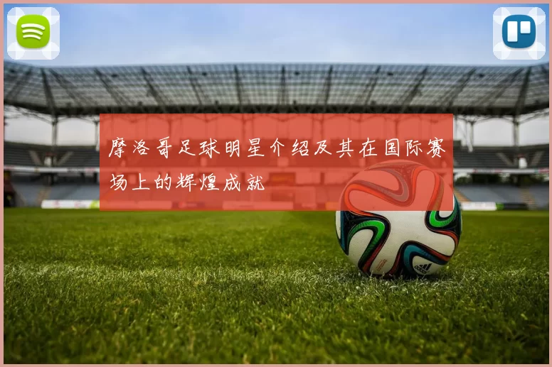 摩洛哥足球明星介绍及其在国际赛场上的辉煌成就