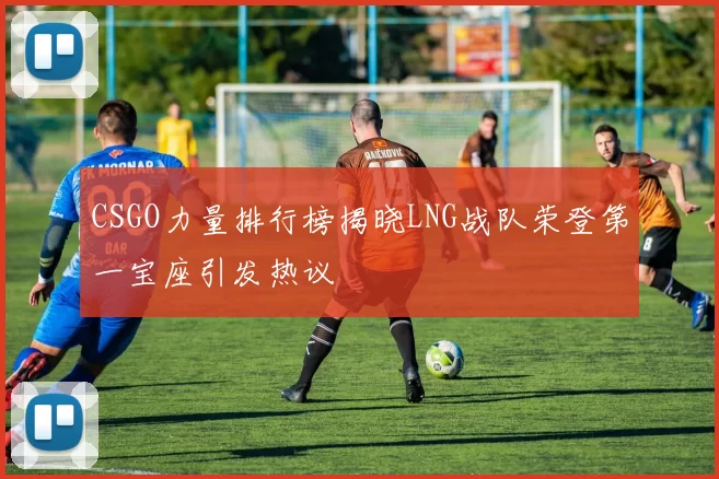 CSGO力量排行榜揭晓LNG战队荣登第一宝座引发热议