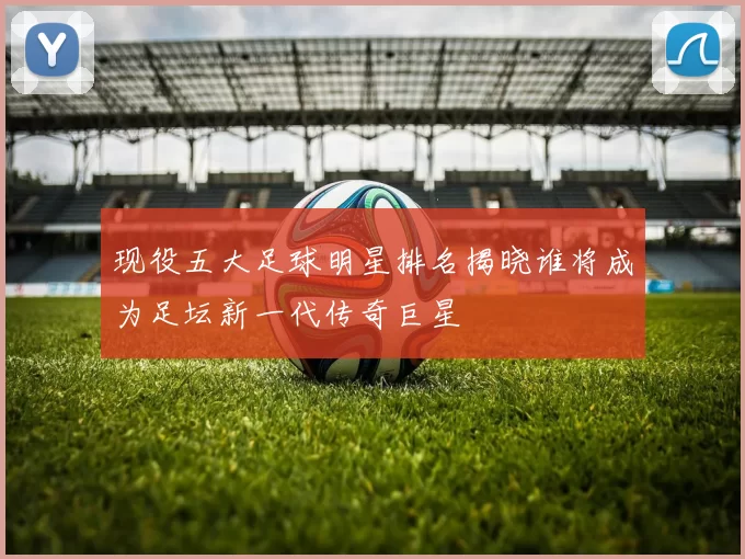 现役五大足球明星排名揭晓谁将成为足坛新一代传奇巨星