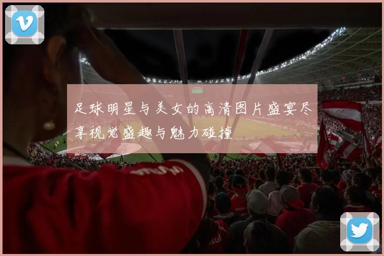 足球明星与美女的高清图片盛宴尽享视觉盛趣与魅力碰撞