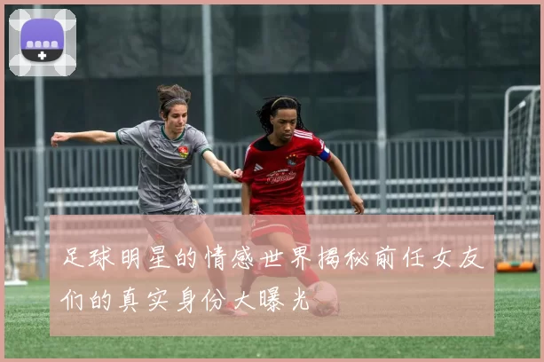 足球明星的情感世界揭秘前任女友们的真实身份大曝光
