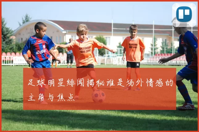 足球明星绯闻揭秘谁是场外情感的主角与焦点