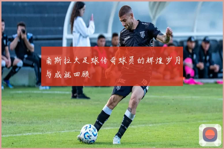 南斯拉夫足球传奇球员的辉煌岁月与成就回顾