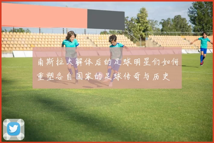 南斯拉夫解体后的足球明星们如何重塑各自国家的足球传奇与历史