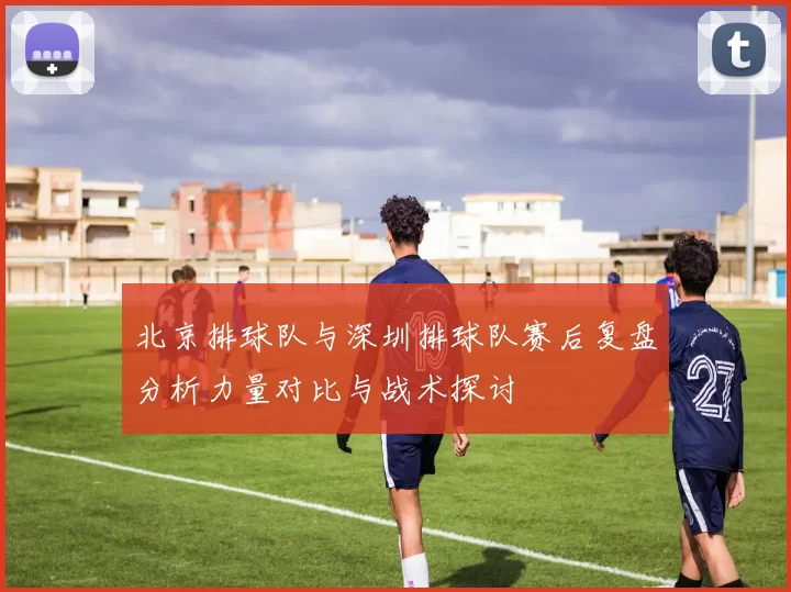 北京排球队与深圳排球队赛后复盘分析力量对比与战术探讨