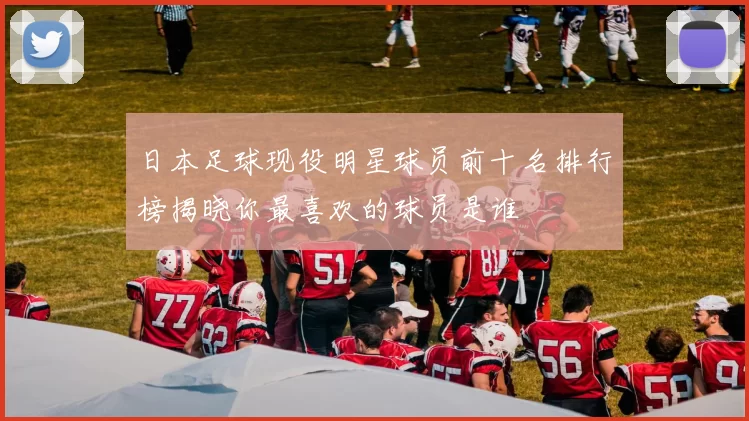 日本足球现役明星球员前十名排行榜揭晓你最喜欢的球员是谁