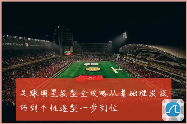 足球明星发型全攻略从基础理发技巧到个性造型一步到位