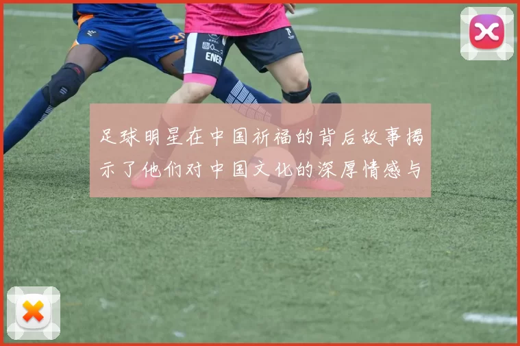 足球明星在中国祈福的背后故事揭示了他们对中国文化的深厚情感与支持