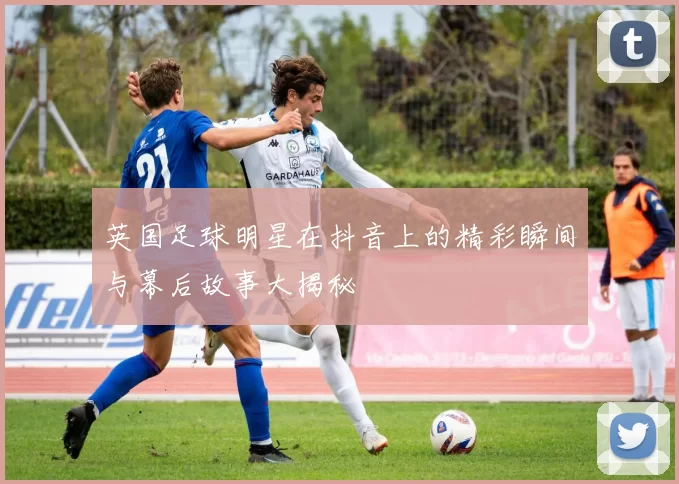 英国足球明星在抖音上的精彩瞬间与幕后故事大揭秘