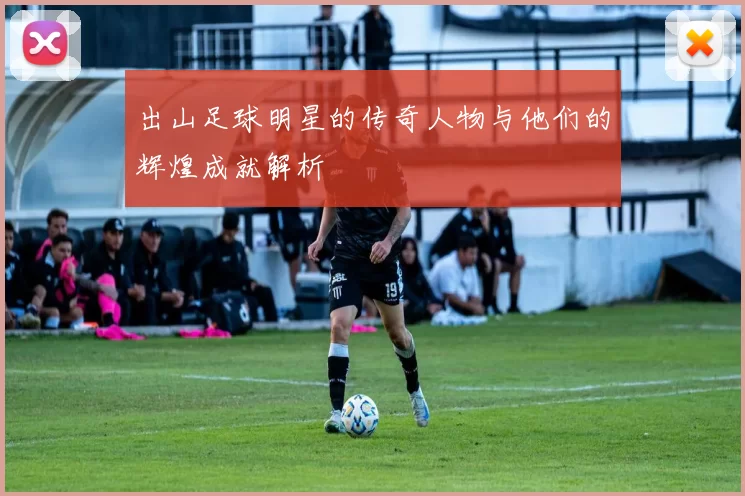 出山足球明星的传奇人物与他们的辉煌成就解析
