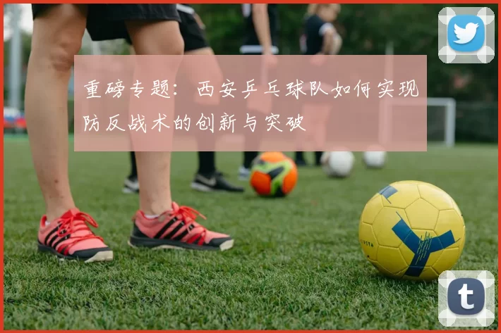重磅专题：西安乒乓球队如何实现防反战术的创新与突破