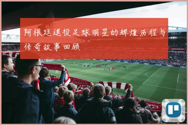 阿根廷退役足球明星的辉煌历程与传奇故事回顾