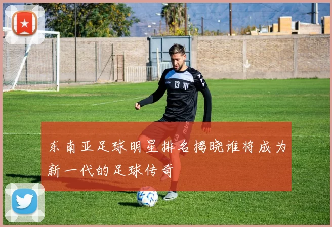 东南亚足球明星排名揭晓谁将成为新一代的足球传奇