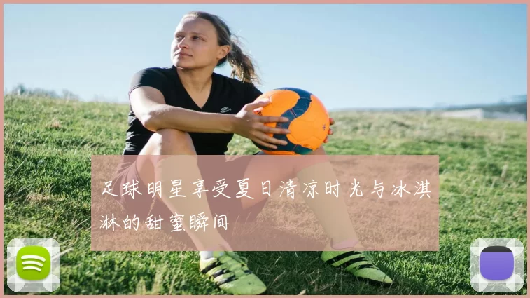 足球明星享受夏日清凉时光与冰淇淋的甜蜜瞬间
