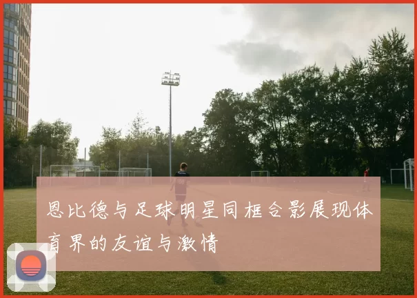 恩比德与足球明星同框合影展现体育界的友谊与激情