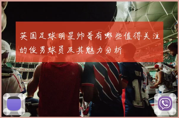 英国足球明星帅哥有哪些值得关注的俊男球员及其魅力分析