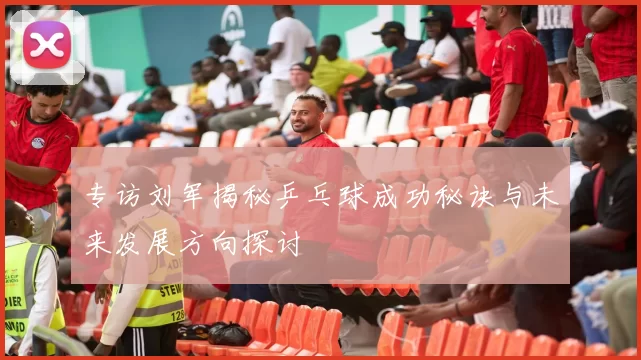 专访刘军揭秘乒乓球成功秘诀与未来发展方向探讨
