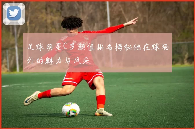 足球明星C罗颜值排名揭秘他在球场外的魅力与风采