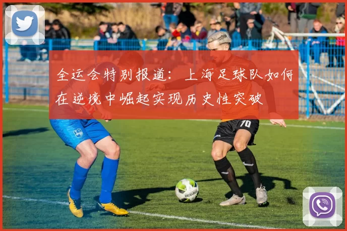 全运会特别报道：上海足球队如何在逆境中崛起实现历史性突破