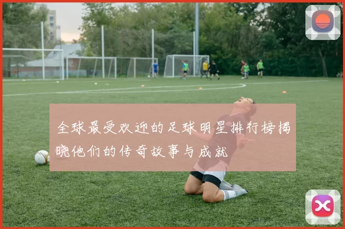 全球最受欢迎的足球明星排行榜揭晓他们的传奇故事与成就