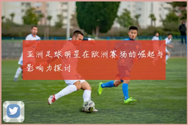 亚洲足球明星在欧洲赛场的崛起与影响力探讨