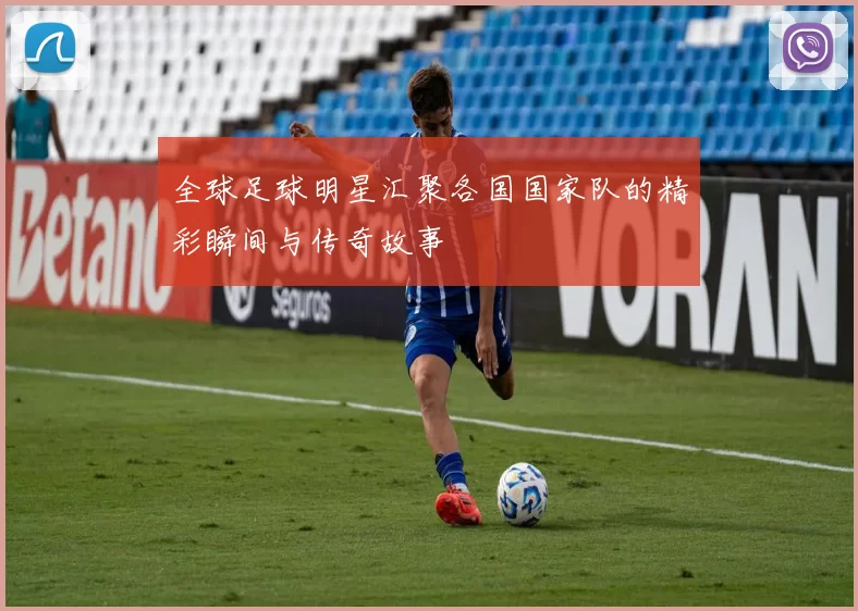 全球足球明星汇聚各国国家队的精彩瞬间与传奇故事