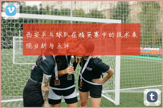 西安乒乓球队在精英赛中的技术表现分析与点评