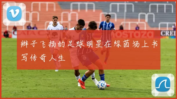 辫子飞扬的足球明星在绿茵场上书写传奇人生