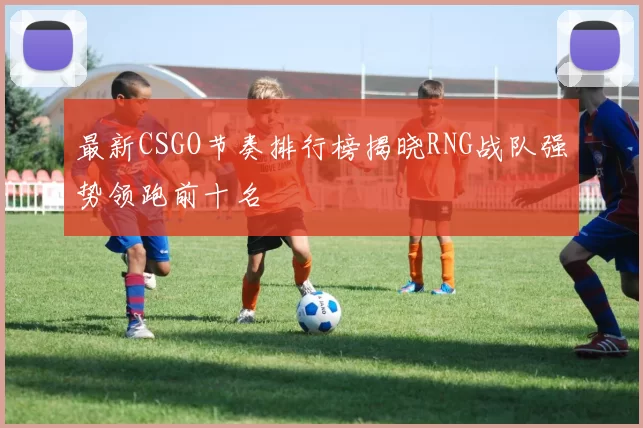 最新CSGO节奏排行榜揭晓RNG战队强势领跑前十名