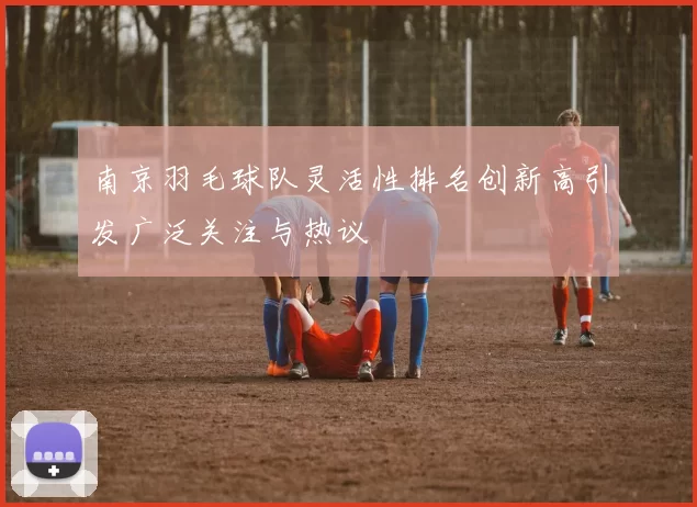 南京羽毛球队灵活性排名创新高引发广泛关注与热议