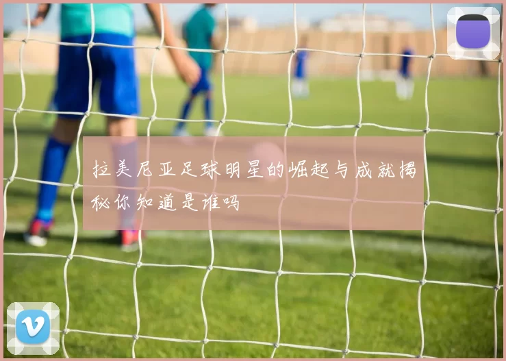 拉美尼亚足球明星的崛起与成就揭秘你知道是谁吗