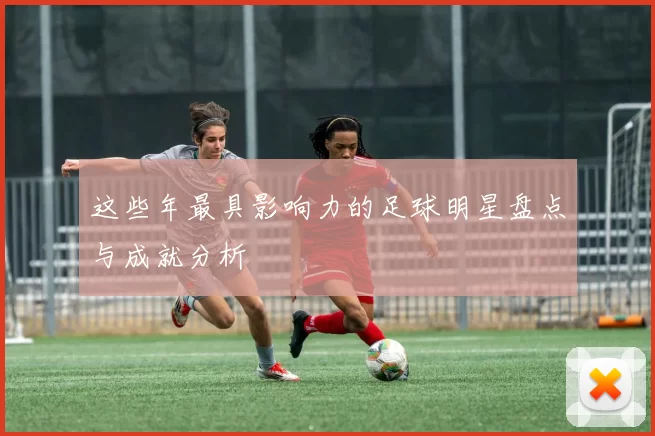 这些年最具影响力的足球明星盘点与成就分析