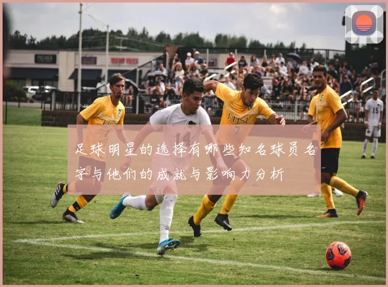 足球明星的选择有哪些知名球员名字与他们的成就与影响力分析