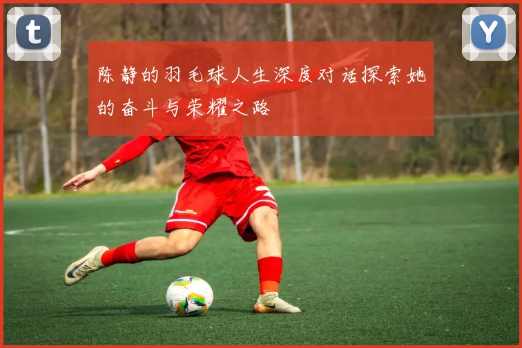 陈静的羽毛球人生深度对话探索她的奋斗与荣耀之路