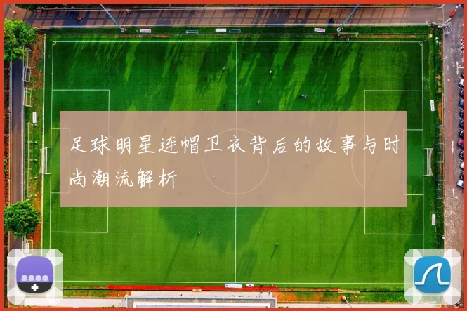 足球明星连帽卫衣背后的故事与时尚潮流解析