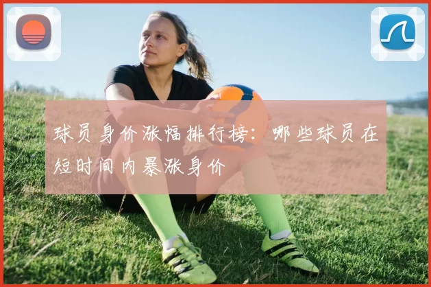 球员身价涨幅排行榜：哪些球员在短时间内暴涨身价