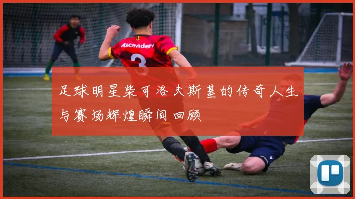 足球明星柴可洛夫斯基的传奇人生与赛场辉煌瞬间回顾