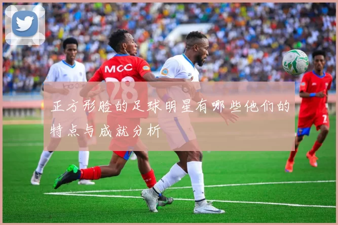 正方形脸的足球明星有哪些他们的特点与成就分析