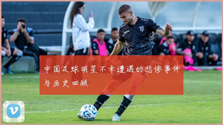 中国足球明星不幸遭遇的悲惨事件与历史回顾
