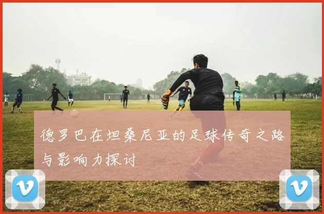 德罗巴在坦桑尼亚的足球传奇之路与影响力探讨