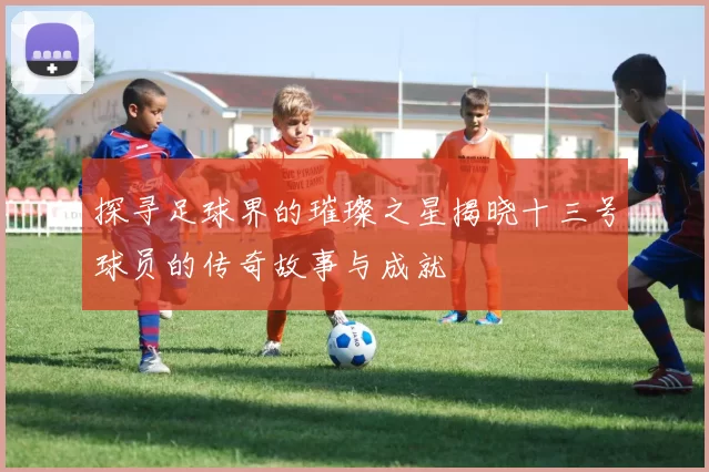探寻足球界的璀璨之星揭晓十三号球员的传奇故事与成就