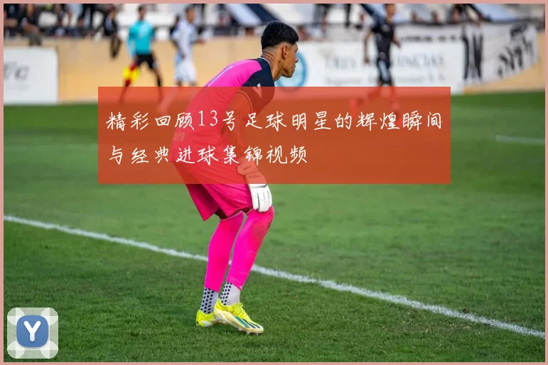 精彩回顾13号足球明星的辉煌瞬间与经典进球集锦视频