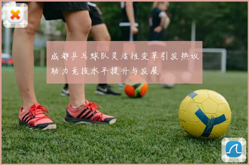 成都乒乓球队灵活性变革引发热议助力竞技水平提升与发展
